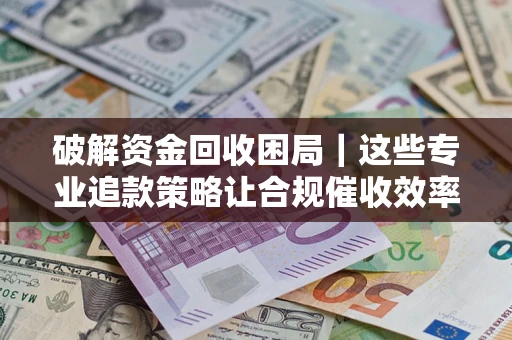 济南破解资金回收困局｜这些专业追款策略让合规催收效率翻倍